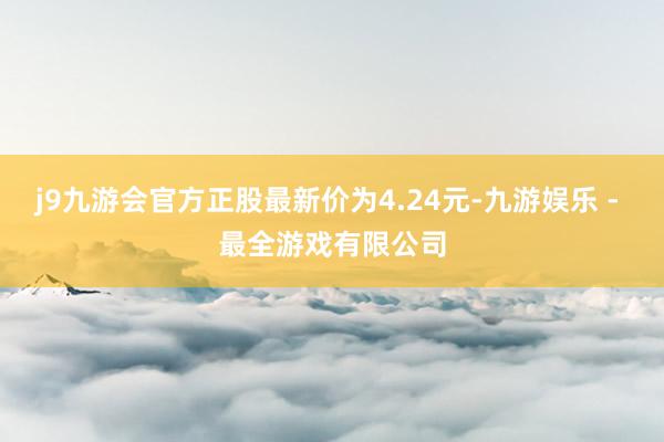 j9九游会官方正股最新价为4.24元-九游娱乐 - 最全游戏有限公司