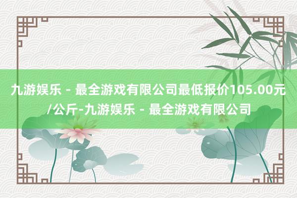 九游娱乐 - 最全游戏有限公司最低报价105.00元/公斤-九游娱乐 - 最全游戏有限公司