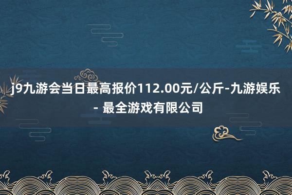 j9九游会当日最高报价112.00元/公斤-九游娱乐 - 最全游戏有限公司