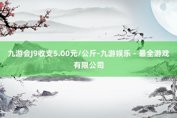 九游会J9收支5.00元/公斤-九游娱乐 - 最全游戏有限公司