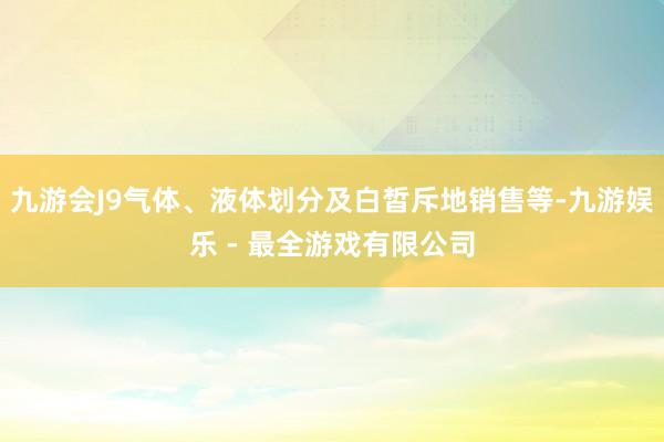 九游会J9气体、液体划分及白皙斥地销售等-九游娱乐 - 最全游戏有限公司