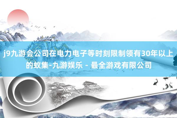 j9九游会公司在电力电子等时刻限制领有30年以上的蚁集-九游娱乐 - 最全游戏有限公司