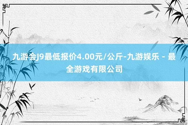 九游会J9最低报价4.00元/公斤-九游娱乐 - 最全游戏有限公司