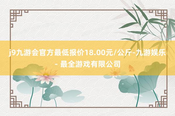 j9九游会官方最低报价18.00元/公斤-九游娱乐 - 最全游戏有限公司