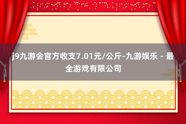 j9九游会官方收支7.01元/公斤-九游娱乐 - 最全游戏有限公司