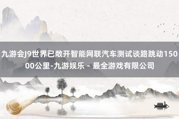 九游会J9世界已敞开智能网联汽车测试谈路跳动15000公里-九游娱乐 - 最全游戏有限公司