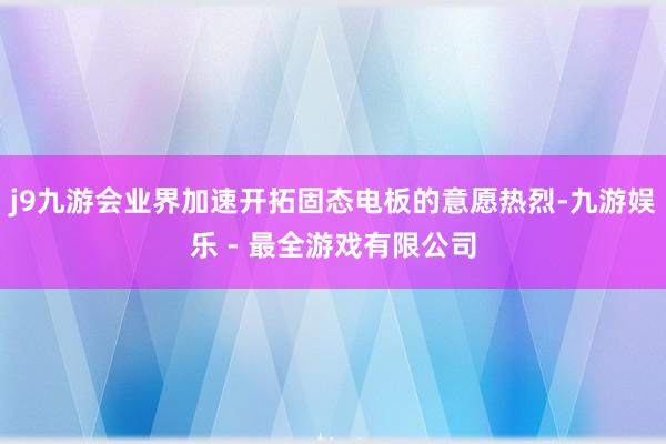 j9九游会业界加速开拓固态电板的意愿热烈-九游娱乐 - 最全游戏有限公司