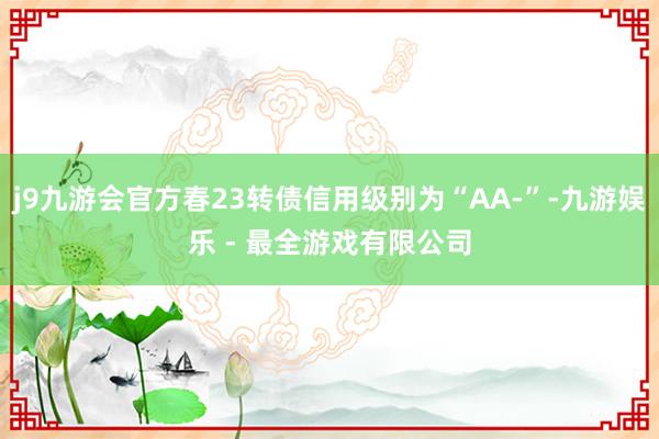 j9九游会官方春23转债信用级别为“AA-”-九游娱乐 - 最全游戏有限公司