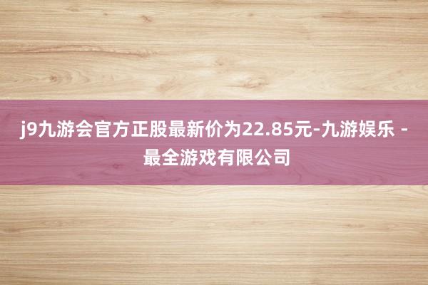 j9九游会官方正股最新价为22.85元-九游娱乐 - 最全游戏有限公司