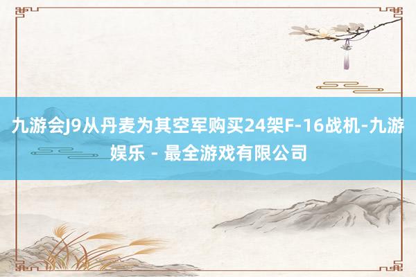 九游会J9从丹麦为其空军购买24架F-16战机-九游娱乐 - 最全游戏有限公司