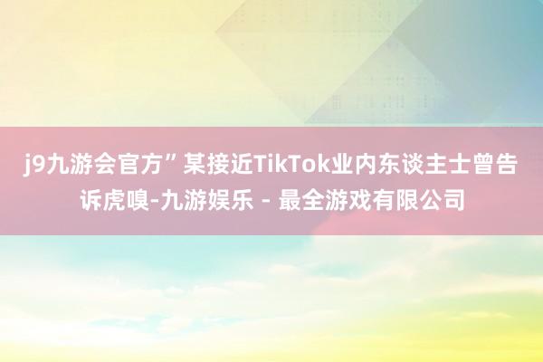 j9九游会官方”某接近TikTok业内东谈主士曾告诉虎嗅-九游娱乐 - 最全游戏有限公司