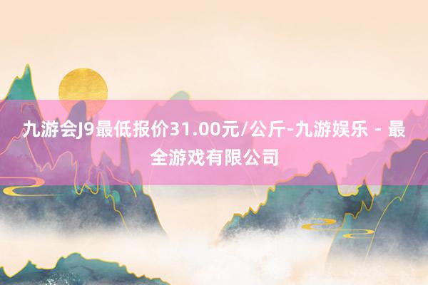 九游会J9最低报价31.00元/公斤-九游娱乐 - 最全游戏有限公司