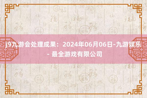 j9九游会处理成果：2024年06月06日-九游娱乐 - 最全游戏有限公司