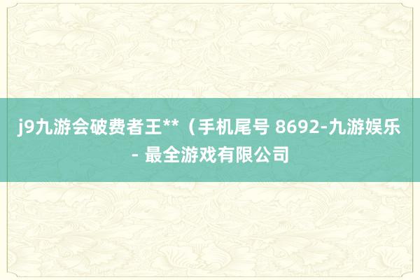 j9九游会破费者王**（手机尾号 8692-九游娱乐 - 最全游戏有限公司