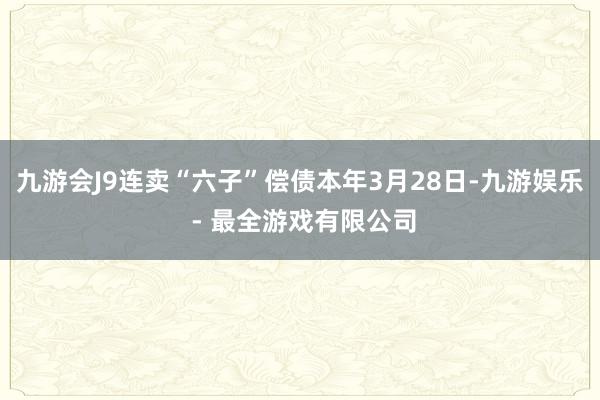 九游会J9连卖“六子”偿债本年3月28日-九游娱乐 - 最全游戏有限公司