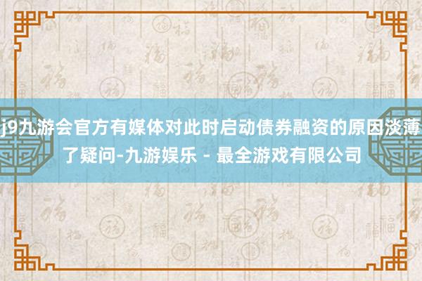 j9九游会官方有媒体对此时启动债券融资的原因淡薄了疑问-九游娱乐 - 最全游戏有限公司