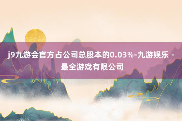 j9九游会官方占公司总股本的0.03%-九游娱乐 - 最全游戏有限公司