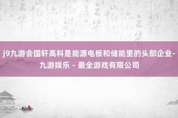 j9九游会国轩高科是能源电板和储能里的头部企业-九游娱乐 - 最全游戏有限公司