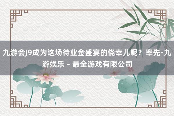 九游会J9成为这场待业金盛宴的侥幸儿呢？率先-九游娱乐 - 最全游戏有限公司