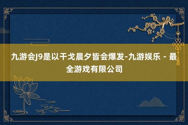 九游会J9是以干戈晨夕皆会爆发-九游娱乐 - 最全游戏有限公司