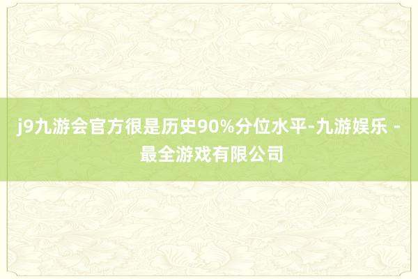 j9九游会官方很是历史90%分位水平-九游娱乐 - 最全游戏有限公司