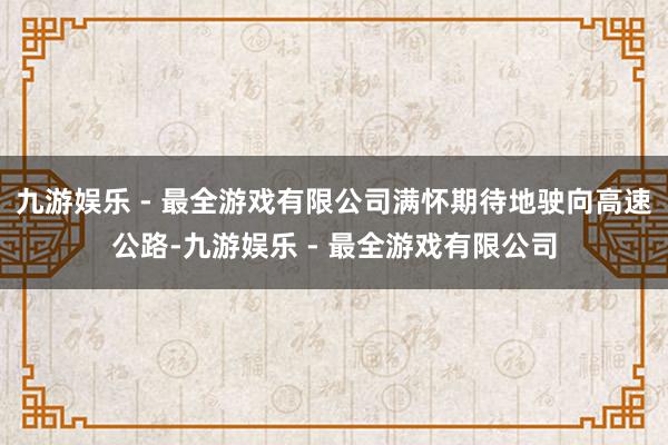 九游娱乐 - 最全游戏有限公司满怀期待地驶向高速公路-九游娱乐 - 最全游戏有限公司