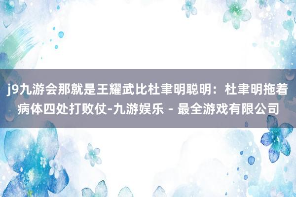 j9九游会那就是王耀武比杜聿明聪明：杜聿明拖着病体四处打败仗-九游娱乐 - 最全游戏有限公司