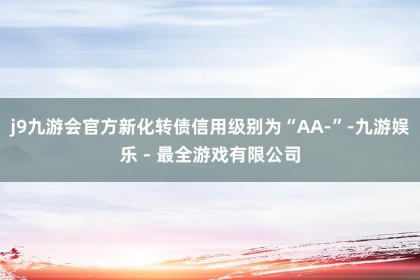 j9九游会官方新化转债信用级别为“AA-”-九游娱乐 - 最全游戏有限公司