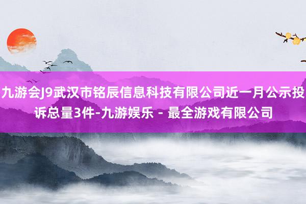 九游会J9武汉市铭辰信息科技有限公司近一月公示投诉总量3件-九游娱乐 - 最全游戏有限公司