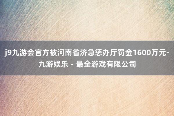 j9九游会官方被河南省济急惩办厅罚金1600万元-九游娱乐 - 最全游戏有限公司