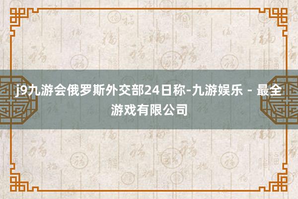 j9九游会俄罗斯外交部24日称-九游娱乐 - 最全游戏有限公司