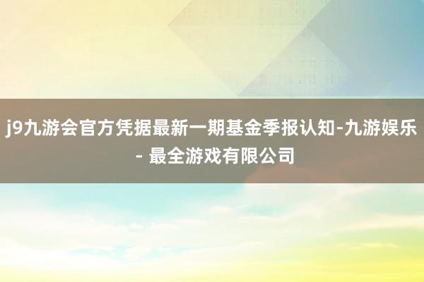 j9九游会官方凭据最新一期基金季报认知-九游娱乐 - 最全游戏有限公司