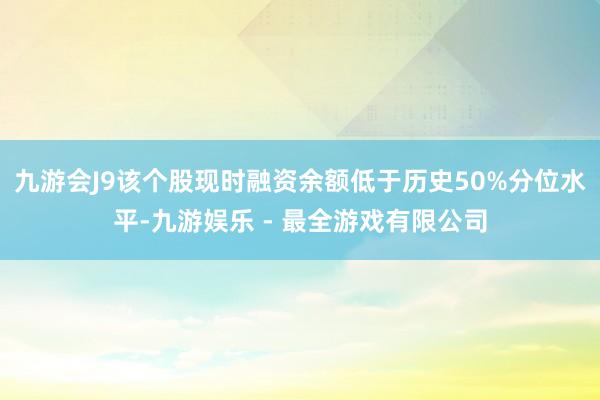 九游会J9该个股现时融资余额低于历史50%分位水平-九游娱乐 - 最全游戏有限公司