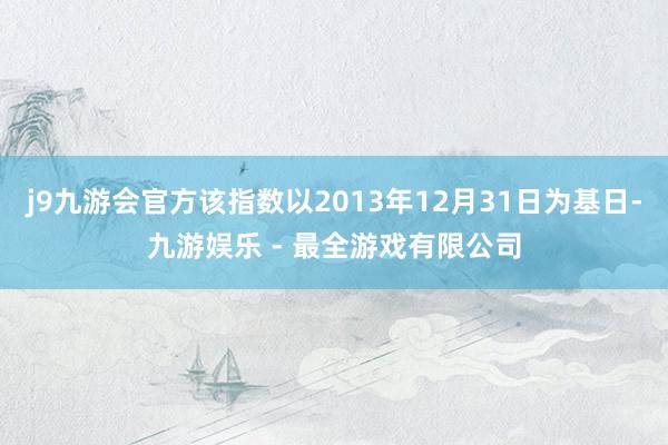 j9九游会官方该指数以2013年12月31日为基日-九游娱乐 - 最全游戏有限公司