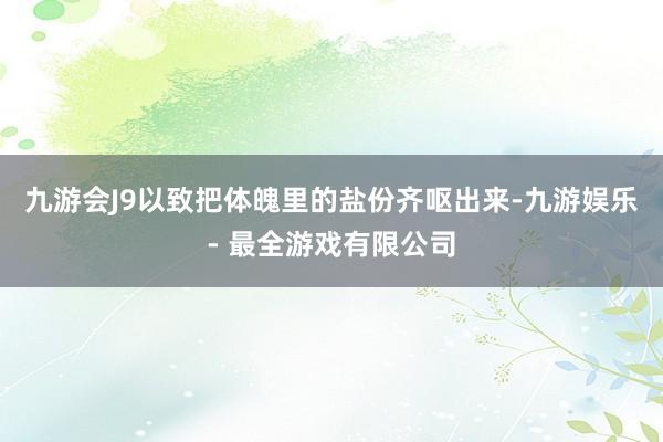 九游会J9以致把体魄里的盐份齐呕出来-九游娱乐 - 最全游戏有限公司