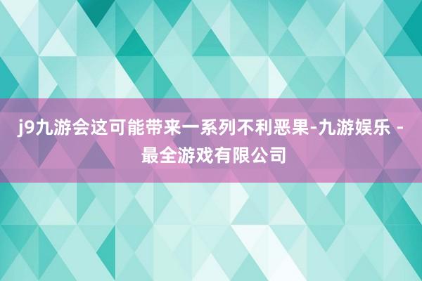 j9九游会这可能带来一系列不利恶果-九游娱乐 - 最全游戏有限公司