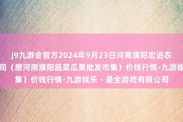 j9九游会官方2024年9月23日河南濮阳宏进农副家具批发市集有限公司（原河南濮阳蔬菜瓜果批发市集）价钱行情-九游娱乐 - 最全游戏有限公司