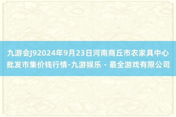 九游会J92024年9月23日河南商丘市农家具中心批发市集价钱行情-九游娱乐 - 最全游戏有限公司