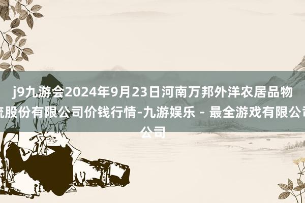 j9九游会2024年9月23日河南万邦外洋农居品物流股份有限公司价钱行情-九游娱乐 - 最全游戏有限公司