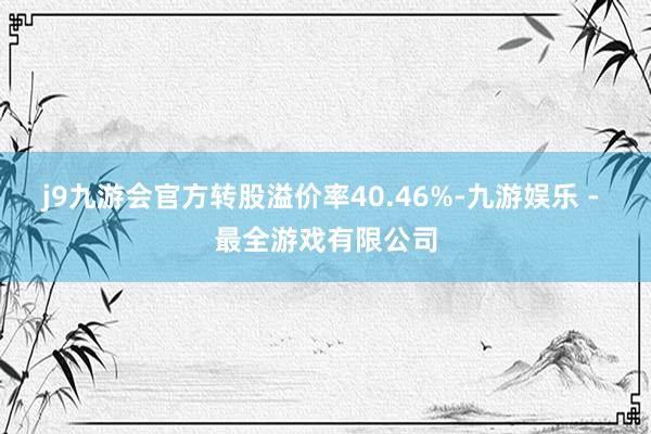 j9九游会官方转股溢价率40.46%-九游娱乐 - 最全游戏有限公司