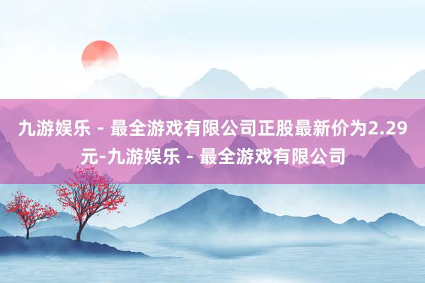 九游娱乐 - 最全游戏有限公司正股最新价为2.29元-九游娱乐 - 最全游戏有限公司