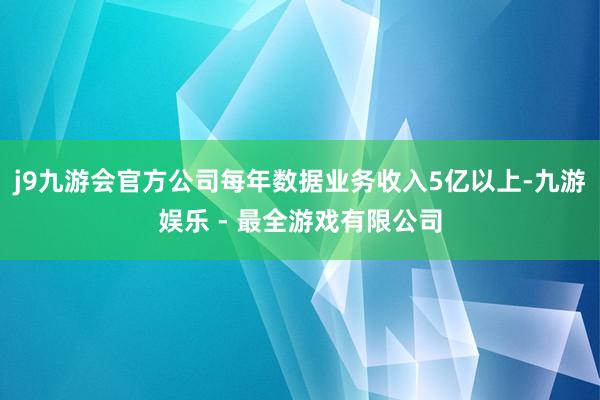 j9九游会官方公司每年数据业务收入5亿以上-九游娱乐 - 最全游戏有限公司