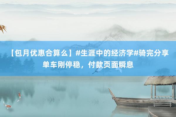 【包月优惠合算么】#生涯中的经济学#骑完分享单车刚停稳，付款页面瞬息