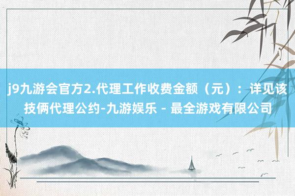 j9九游会官方2.代理工作收费金额（元）：详见该技俩代理公约-九游娱乐 - 最全游戏有限公司