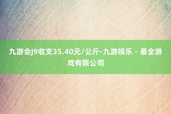 九游会J9收支35.40元/公斤-九游娱乐 - 最全游戏有限公司