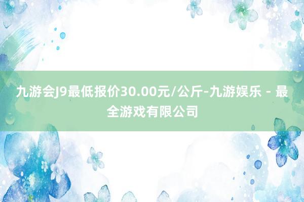 九游会J9最低报价30.00元/公斤-九游娱乐 - 最全游戏有限公司