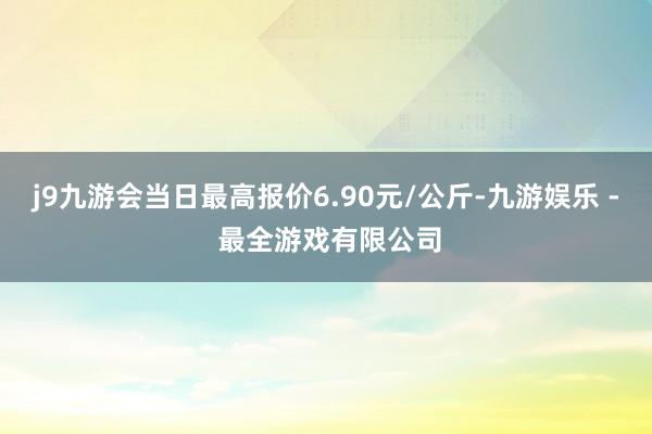 j9九游会当日最高报价6.90元/公斤-九游娱乐 - 最全游戏有限公司