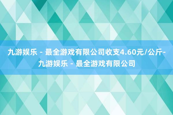 九游娱乐 - 最全游戏有限公司收支4.60元/公斤-九游娱乐 - 最全游戏有限公司