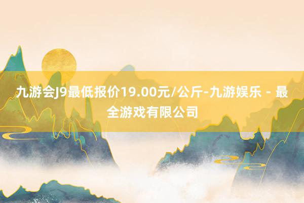 九游会J9最低报价19.00元/公斤-九游娱乐 - 最全游戏有限公司