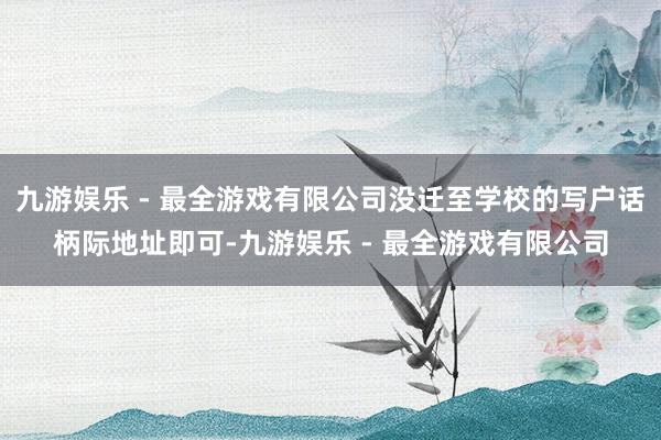 九游娱乐 - 最全游戏有限公司没迁至学校的写户话柄际地址即可-九游娱乐 - 最全游戏有限公司